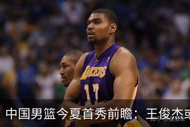 中国男篮今夏首秀前瞻：王俊杰或领衔超新星亮相 徐昕有望首进国家队