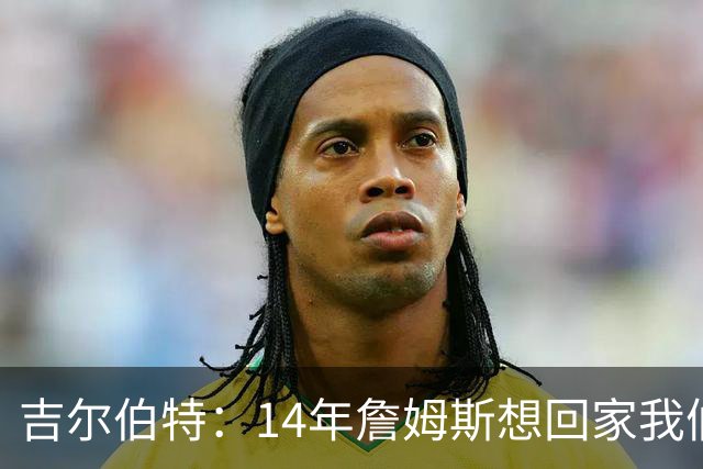 吉尔伯特：14年詹姆斯想回家我们也想要他 我飞到迈阿密与他面谈