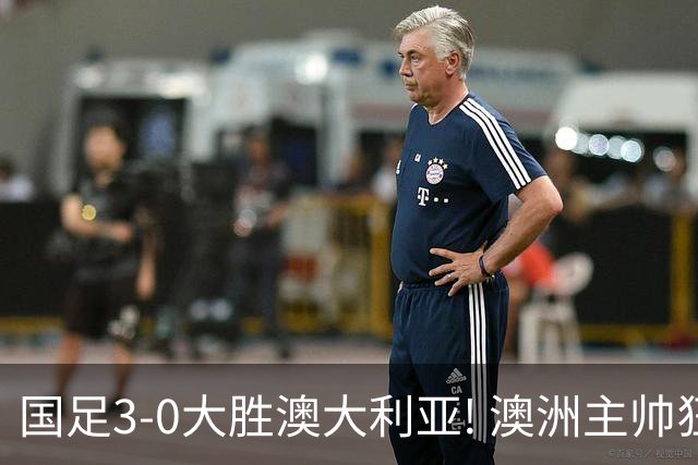 国足3-0大胜澳大利亚! 澳洲主帅狂赞中国队一人, 他撑起男足的未来