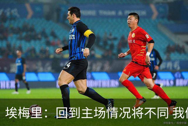 埃梅里：回到主场情况将不同 我们会有更多机会