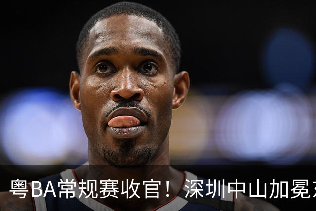 粤BA常规赛收官！深圳中山加冕东西区第一，揭阳队压哨晋级