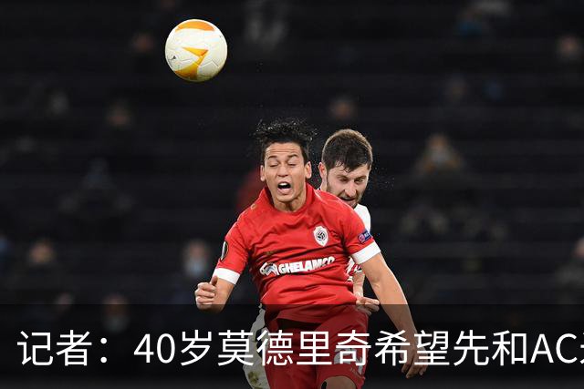 记者：40岁莫德里奇希望先和AC米兰新帅对话，再决定续约or退役