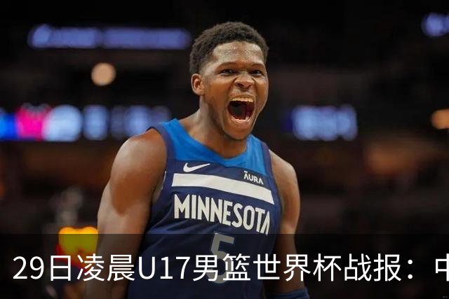 29日凌晨U17男篮世界杯战报：中国男篮跌至第三，亚洲队惨遭三连败